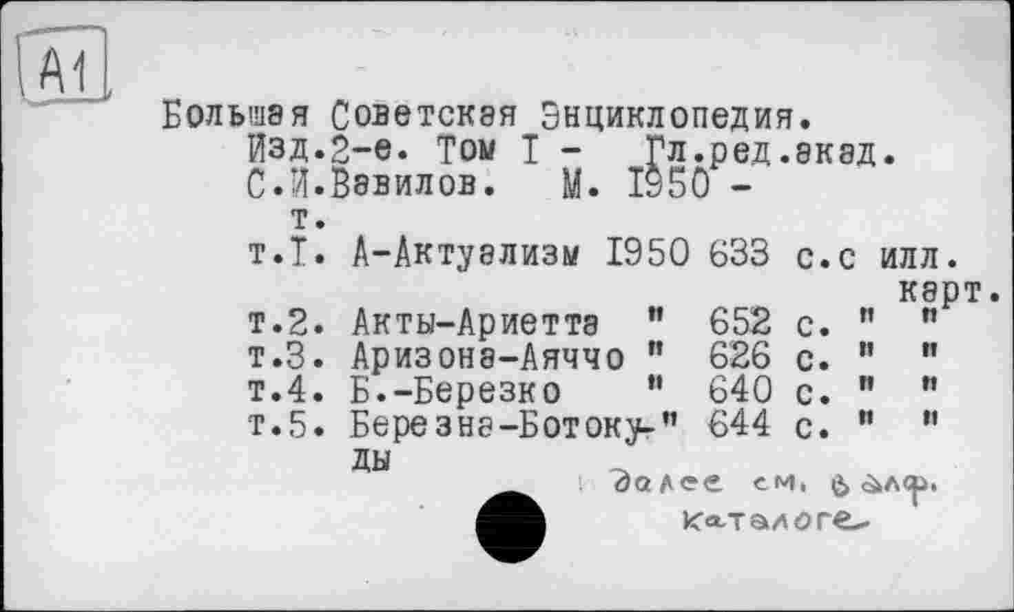 ﻿Большая Советская Энциклопедия.
Изд.2-е. Том I - Гл.ред.акад.
С.И.Вавилов. М. 1950 -
т.
т.Т. А-Актуализм 1950 633 с.с илл.
карт.
т.2.	Акты-Ариетта	”	652	с.	”	"
т.З.	Аризонэ-Аяччо	"	626	с.	"	"
т.4.	Б.-Березко	”	640	с.	”	"
т.5.	Бере з на-Б от ок^-”	644	с.	”	”
ды
Эалее ем, ù &лср,
Ка-талоге-